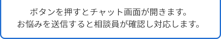 ボタンを押すとチャット画面が開きます。お悩みを送信すると相談員が確認します。