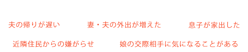 この様なお悩みを調査で解決に導きます。「夫の帰りが遅い」「妻・夫の外出が増えた」「息子が家出した」「近隣住民からの嫌がらせ」「娘の交際相手に気になることがある」